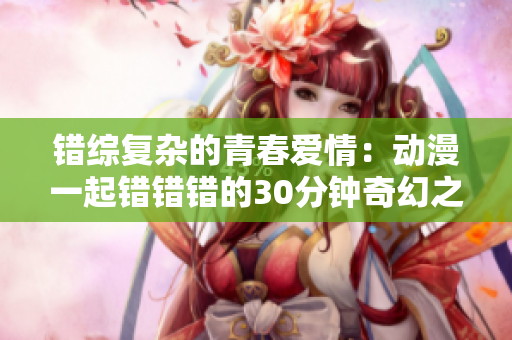 错综复杂的青春爱情：动漫一起错错错的30分钟奇幻之旅