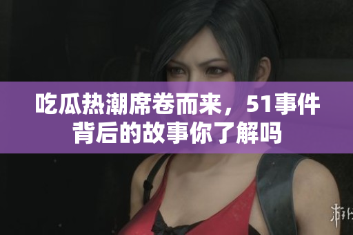 吃瓜热潮席卷而来，51事件背后的故事你了解吗