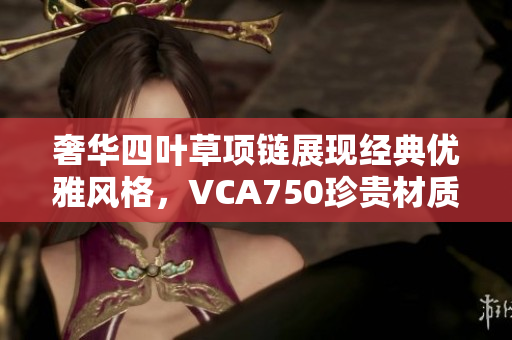 奢华四叶草项链展现经典优雅风格，VCA750珍贵材质尽显魅力