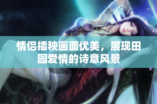 情侣插秧画面优美，展现田园爱情的诗意风景