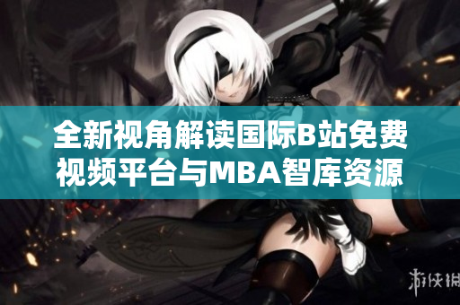 全新视角解读国际B站免费视频平台与MBA智库资源整合