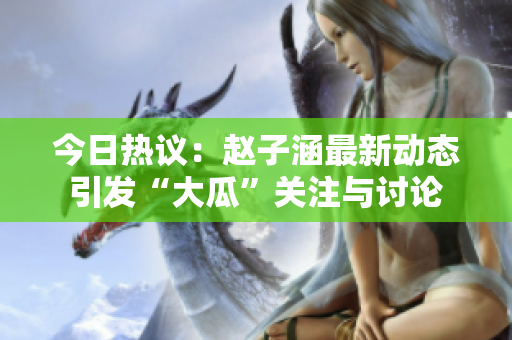 今日热议：赵子涵最新动态引发“大瓜”关注与讨论