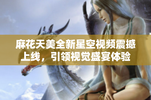 麻花天美全新星空视频震撼上线，引领视觉盛宴体验