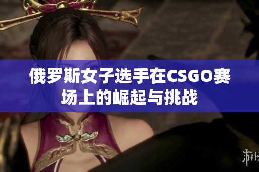 俄罗斯女子选手在CSGO赛场上的崛起与挑战