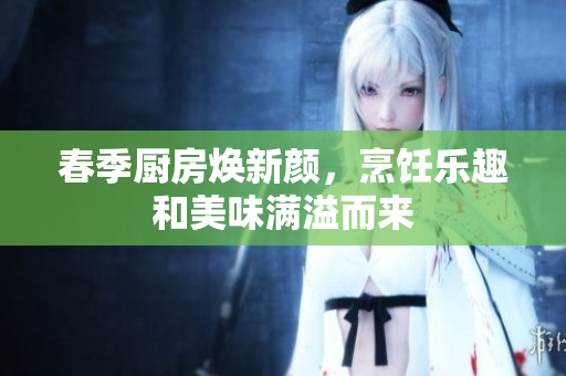春季厨房焕新颜，烹饪乐趣和美味满溢而来
