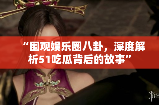 “围观娱乐圈八卦，深度解析51吃瓜背后的故事”