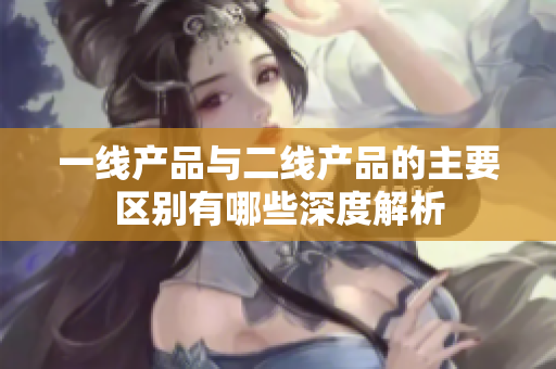 一线产品与二线产品的主要区别有哪些深度解析
