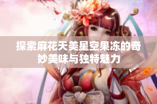 探索麻花天美星空果冻的奇妙美味与独特魅力
