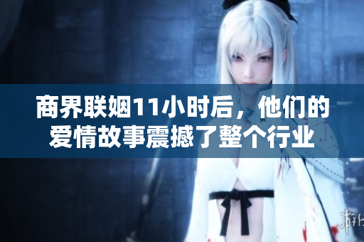 商界联姻11小时后，他们的爱情故事震撼了整个行业