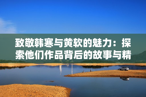 致敬韩寒与黄软的魅力：探索他们作品背后的故事与精神