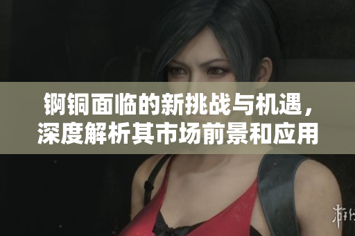 锕铜面临的新挑战与机遇，深度解析其市场前景和应用方向