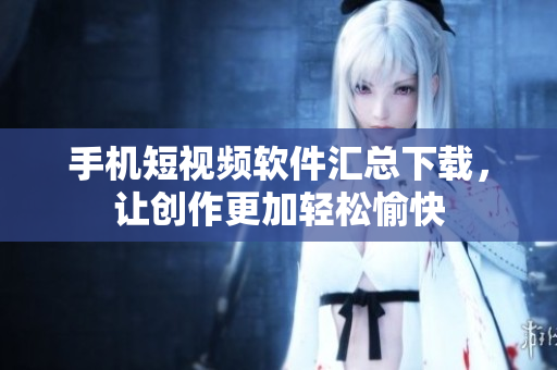 手机短视频软件汇总下载，让创作更加轻松愉快