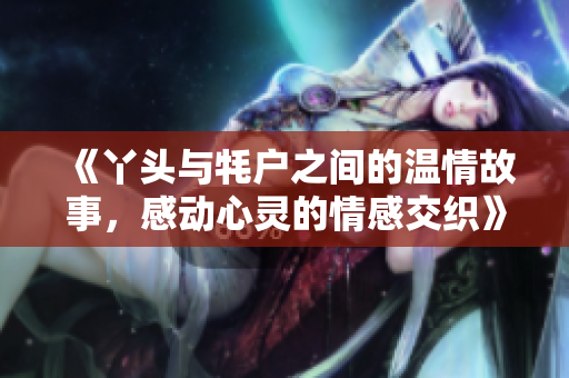 《丫头与牦户之间的温情故事，感动心灵的情感交织》