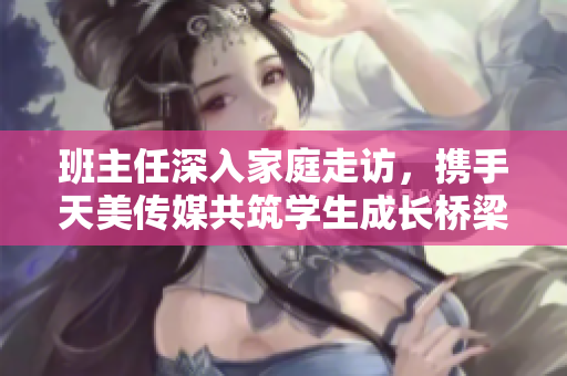 班主任深入家庭走访，携手天美传媒共筑学生成长桥梁