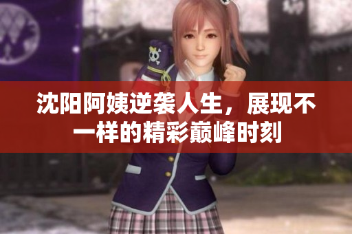 沈阳阿姨逆袭人生，展现不一样的精彩巅峰时刻