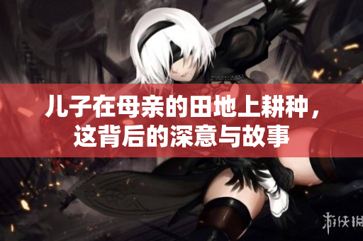 儿子在母亲的田地上耕种，这背后的深意与故事