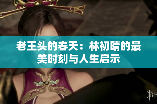 老王头的春天：林初晴的最美时刻与人生启示