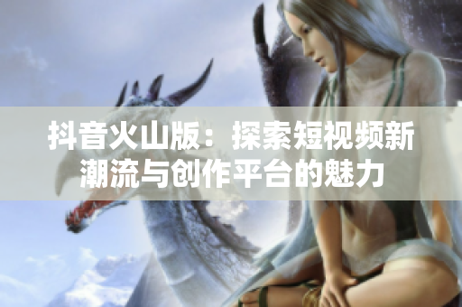 抖音火山版：探索短视频新潮流与创作平台的魅力