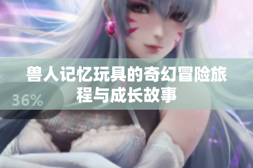 兽人记忆玩具的奇幻冒险旅程与成长故事
