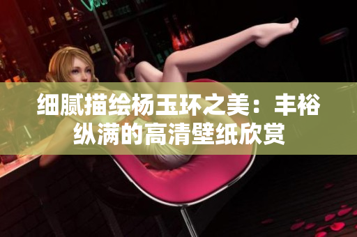 细腻描绘杨玉环之美：丰裕纵满的高清壁纸欣赏