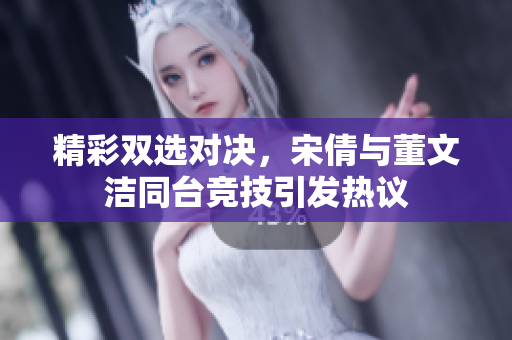 精彩双选对决，宋倩与董文洁同台竞技引发热议
