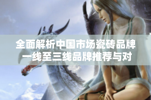 全面解析中国市场瓷砖品牌 一线至三线品牌推荐与对比
