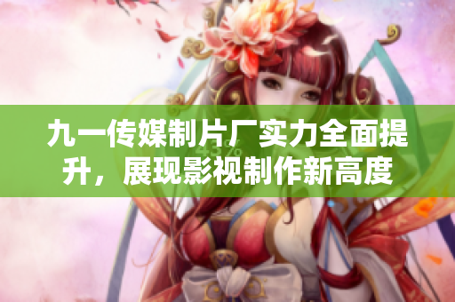 九一传媒制片厂实力全面提升，展现影视制作新高度