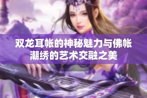 双龙耳帐的神秘魅力与佛帐潮绣的艺术交融之美