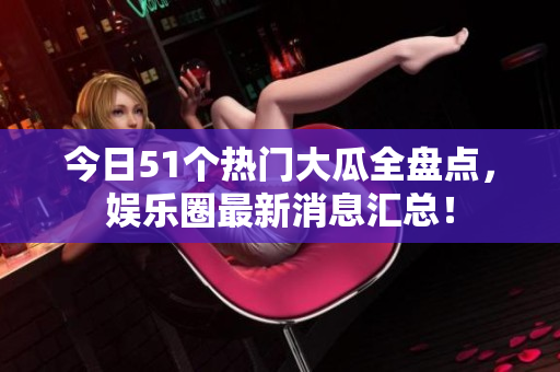 今日51个热门大瓜全盘点，娱乐圈最新消息汇总！