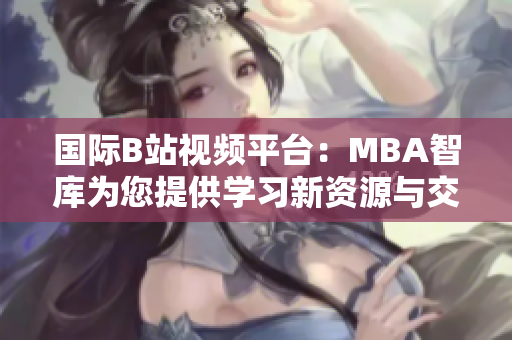 国际B站视频平台：MBA智库为您提供学习新资源与交流机会