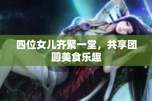 四位女儿齐聚一堂，共享团圆美食乐趣