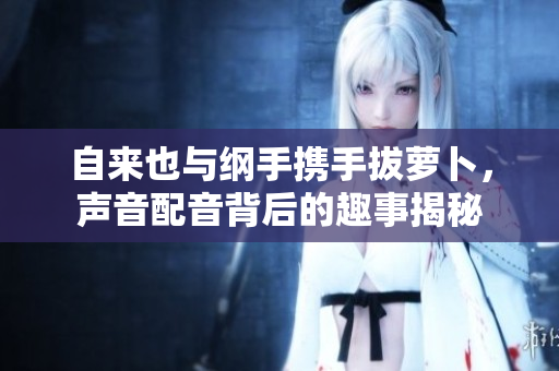 自来也与纲手携手拔萝卜，声音配音背后的趣事揭秘