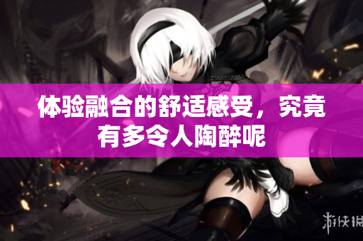 体验融合的舒适感受，究竟有多令人陶醉呢