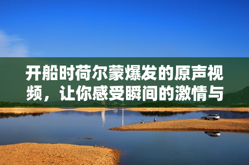 开船时荷尔蒙爆发的原声视频，让你感受瞬间的激情与澎湃