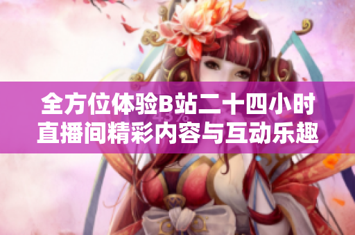 全方位体验B站二十四小时直播间精彩内容与互动乐趣