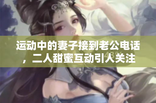运动中的妻子接到老公电话，二人甜蜜互动引人关注