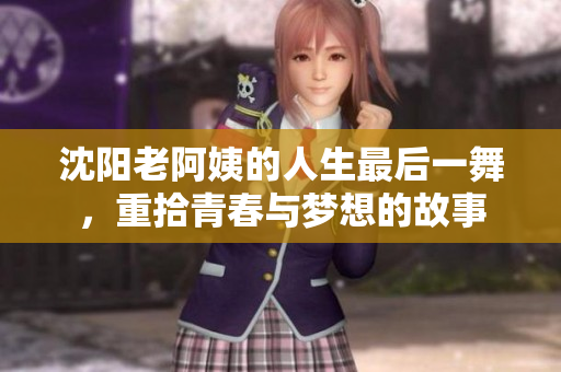 沈阳老阿姨的人生最后一舞，重拾青春与梦想的故事