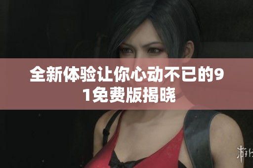 全新体验让你心动不已的9 1免费版揭晓