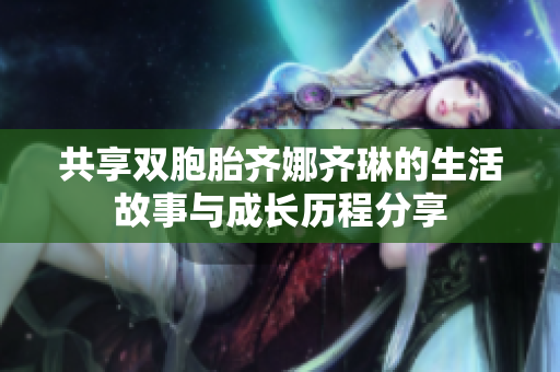 共享双胞胎齐娜齐琳的生活故事与成长历程分享
