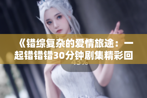 《错综复杂的爱情旅途：一起错错错30分钟剧集精彩回顾》