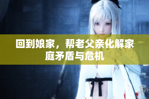 回到娘家，帮老父亲化解家庭矛盾与危机