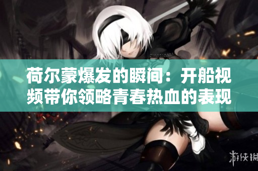 荷尔蒙爆发的瞬间：开船视频带你领略青春热血的表现