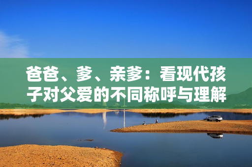 爸爸、爹、亲爹：看现代孩子对父爱的不同称呼与理解