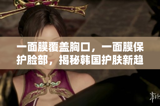 一面膜覆盖胸口，一面膜保护脸部，揭秘韩国护肤新趋势