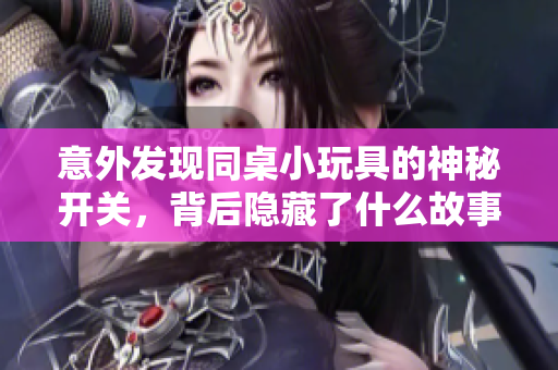意外发现同桌小玩具的神秘开关，背后隐藏了什么故事？