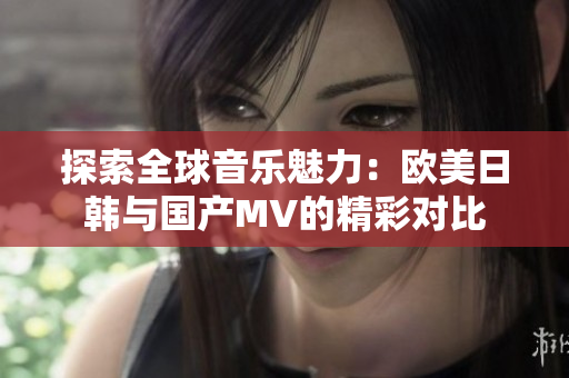 探索全球音乐魅力：欧美日韩与国产MV的精彩对比