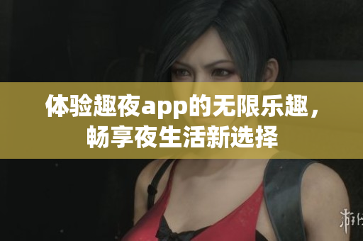 体验趣夜app的无限乐趣，畅享夜生活新选择