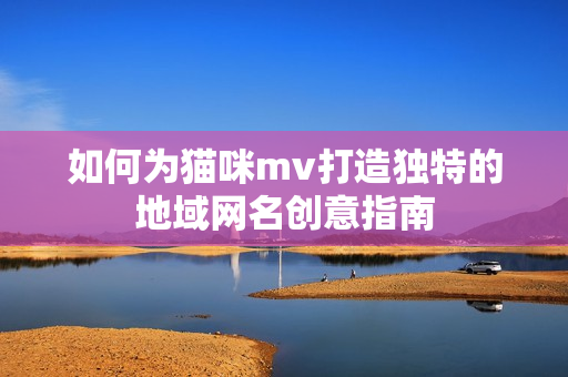 如何为猫咪mv打造独特的地域网名创意指南