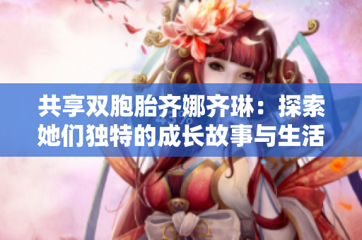 共享双胞胎齐娜齐琳：探索她们独特的成长故事与生活趣事