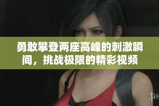 勇敢攀登两座高峰的刺激瞬间，挑战极限的精彩视频
